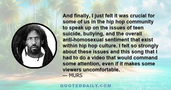 And finally, I just felt it was crucial for some of us in the hip hop community to speak up on the issues of teen suicide, bullying, and the overall anti-homosexual sentiment that exist within hip hop culture. I felt so 