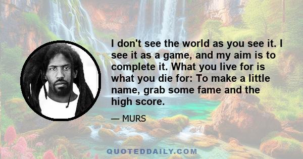 I don't see the world as you see it. I see it as a game, and my aim is to complete it. What you live for is what you die for: To make a little name, grab some fame and the high score.