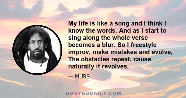 My life is like a song and I think I know the words, And as I start to sing along the whole verse becomes a blur. So I freestyle improv, make mistakes and evolve, The obstacles repeat, cause naturally it revolves.