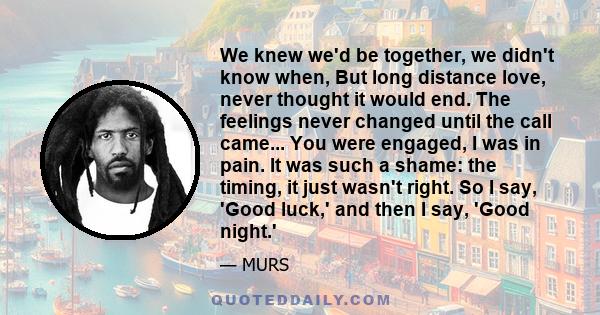 We knew we'd be together, we didn't know when, But long distance love, never thought it would end. The feelings never changed until the call came... You were engaged, I was in pain. It was such a shame: the timing, it