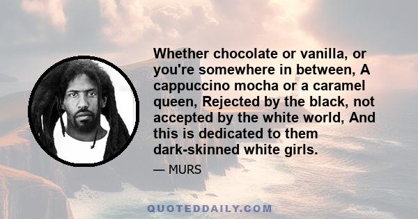 Whether chocolate or vanilla, or you're somewhere in between, A cappuccino mocha or a caramel queen, Rejected by the black, not accepted by the white world, And this is dedicated to them dark-skinned white girls.