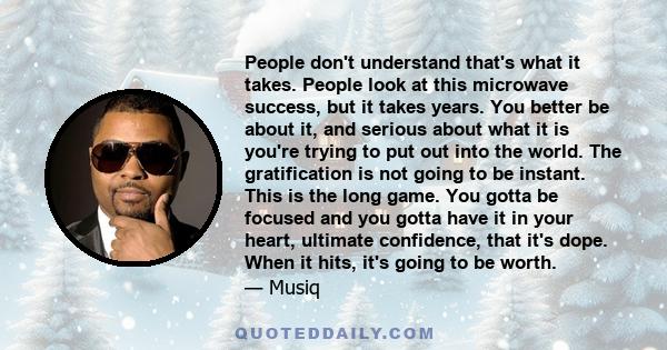 People don't understand that's what it takes. People look at this microwave success, but it takes years. You better be about it, and serious about what it is you're trying to put out into the world. The gratification is 