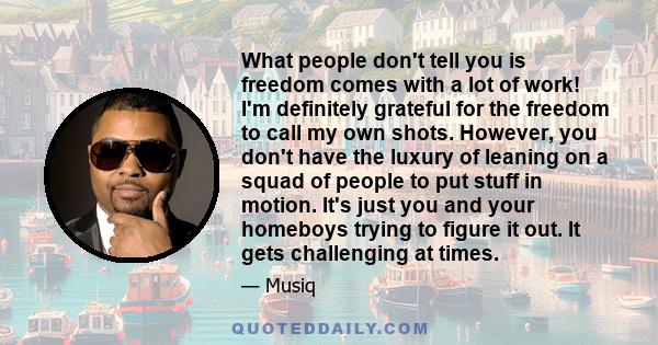 What people don't tell you is freedom comes with a lot of work! I'm definitely grateful for the freedom to call my own shots. However, you don't have the luxury of leaning on a squad of people to put stuff in motion.