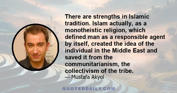 There are strengths in Islamic tradition. Islam actually, as a monotheistic religion, which defined man as a responsible agent by itself, created the idea of the individual in the Middle East and saved it from the