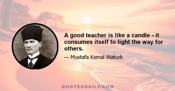 A good teacher is like a candle - it consumes itself to light the way for others.