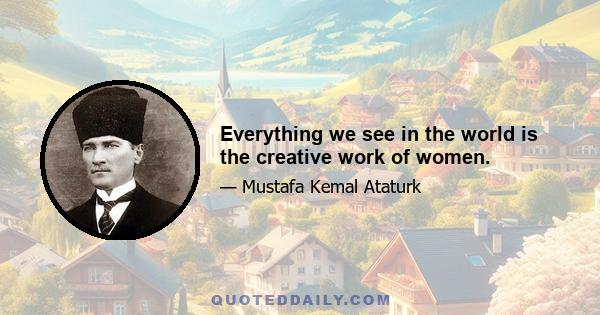 Everything we see in the world is the creative work of women.