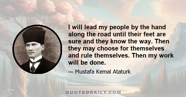 I will lead my people by the hand along the road until their feet are sure and they know the way. Then they may choose for themselves and rule themselves. Then my work will be done.