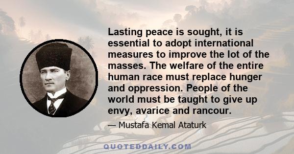 Lasting peace is sought, it is essential to adopt international measures to improve the lot of the masses. The welfare of the entire human race must replace hunger and oppression. People of the world must be taught to