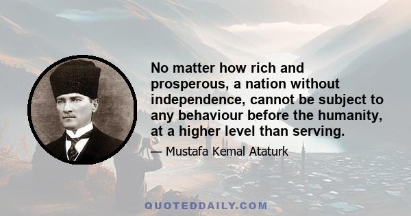 No matter how rich and prosperous, a nation without independence, cannot be subject to any behaviour before the humanity, at a higher level than serving.