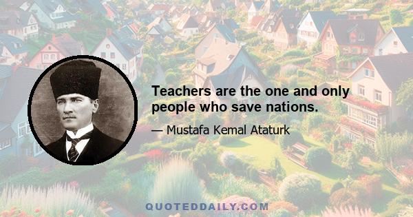 Teachers are the one and only people who save nations.