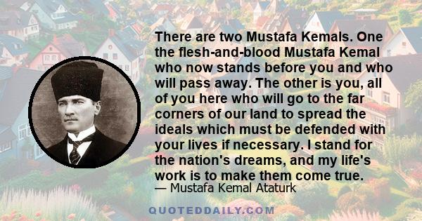 There are two Mustafa Kemals. One the flesh-and-blood Mustafa Kemal who now stands before you and who will pass away. The other is you, all of you here who will go to the far corners of our land to spread the ideals