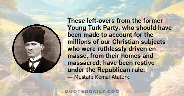 These left-overs from the former Young Turk Party, who should have been made to account for the millions of our Christian subjects who were ruthlessly driven en masse, from their homes and massacred, have been restive