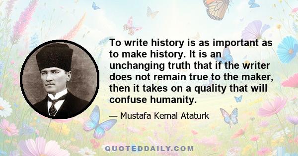 To write history is as important as to make history. It is an unchanging truth that if the writer does not remain true to the maker, then it takes on a quality that will confuse humanity.