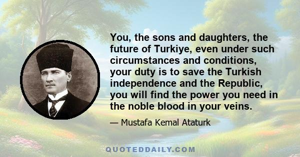 You, the sons and daughters, the future of Turkiye, even under such circumstances and conditions, your duty is to save the Turkish independence and the Republic, you will find the power you need in the noble blood in