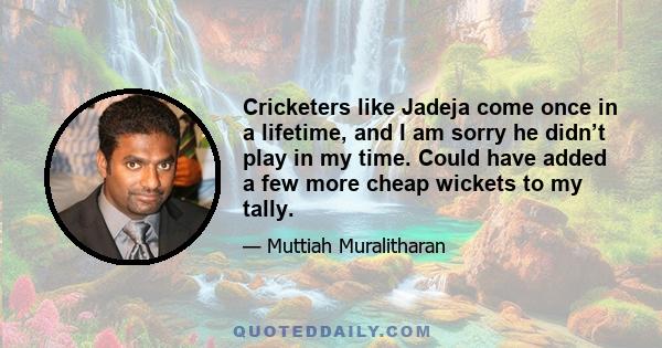 Cricketers like Jadeja come once in a lifetime, and I am sorry he didn’t play in my time. Could have added a few more cheap wickets to my tally.