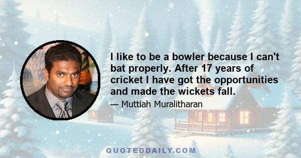 I like to be a bowler because I can't bat properly. After 17 years of cricket I have got the opportunities and made the wickets fall.