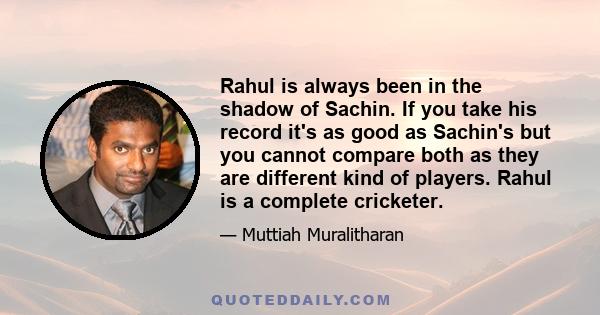 Rahul is always been in the shadow of Sachin. If you take his record it's as good as Sachin's but you cannot compare both as they are different kind of players. Rahul is a complete cricketer.