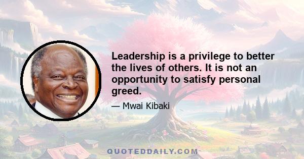 Leadership is a privilege to better the lives of others. It is not an opportunity to satisfy personal greed.