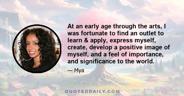 At an early age through the arts, I was fortunate to find an outlet to learn & apply, express myself, create, develop a positive image of myself, and a feel of importance, and significance to the world.