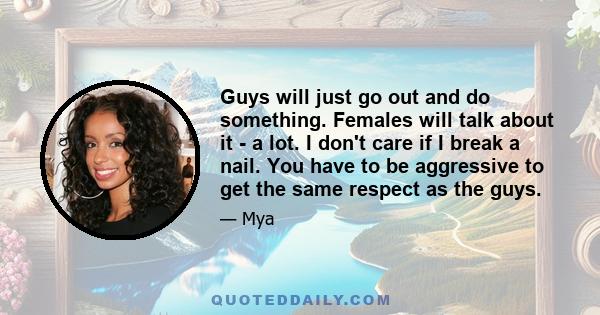 Guys will just go out and do something. Females will talk about it - a lot. I don't care if I break a nail. You have to be aggressive to get the same respect as the guys.