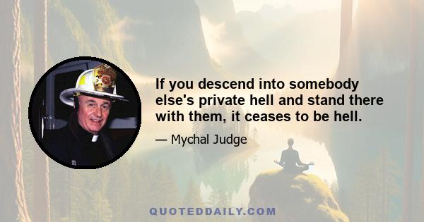 If you descend into somebody else's private hell and stand there with them, it ceases to be hell.