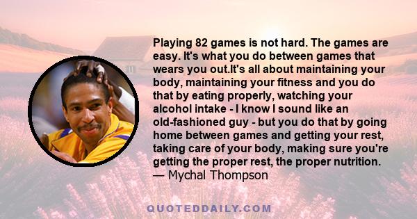 Playing 82 games is not hard. The games are easy. It's what you do between games that wears you out.It's all about maintaining your body, maintaining your fitness and you do that by eating properly, watching your