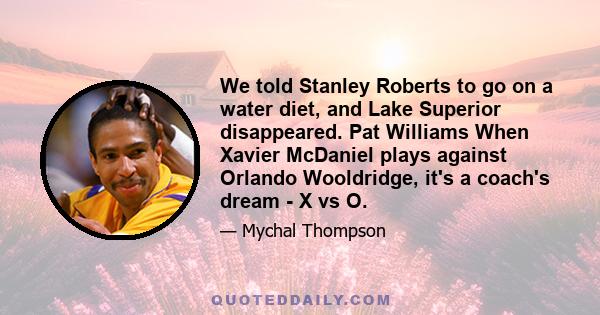 We told Stanley Roberts to go on a water diet, and Lake Superior disappeared. Pat Williams When Xavier McDaniel plays against Orlando Wooldridge, it's a coach's dream - X vs O.