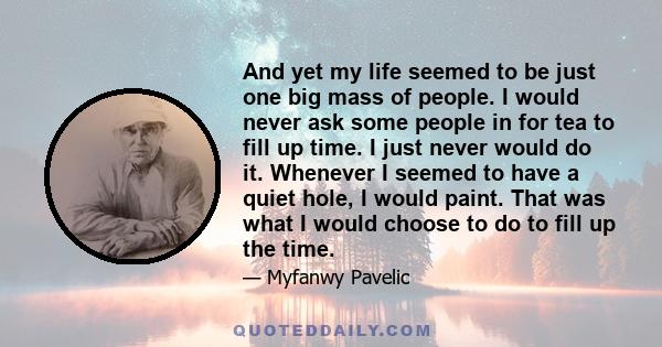 And yet my life seemed to be just one big mass of people. I would never ask some people in for tea to fill up time. I just never would do it. Whenever I seemed to have a quiet hole, I would paint. That was what I would