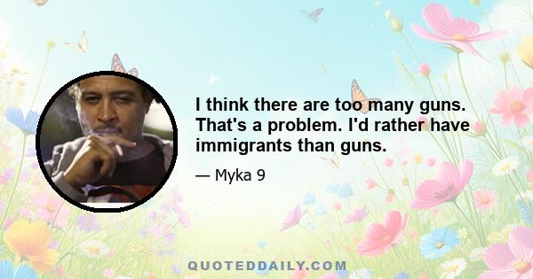 I think there are too many guns. That's a problem. I'd rather have immigrants than guns.