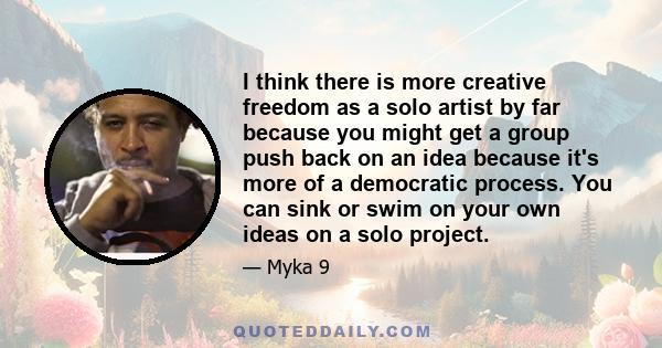 I think there is more creative freedom as a solo artist by far because you might get a group push back on an idea because it's more of a democratic process. You can sink or swim on your own ideas on a solo project.