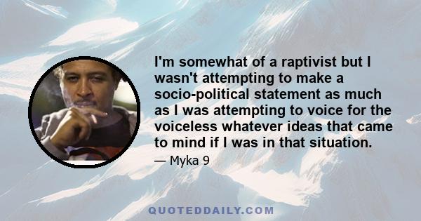 I'm somewhat of a raptivist but I wasn't attempting to make a socio-political statement as much as I was attempting to voice for the voiceless whatever ideas that came to mind if I was in that situation.