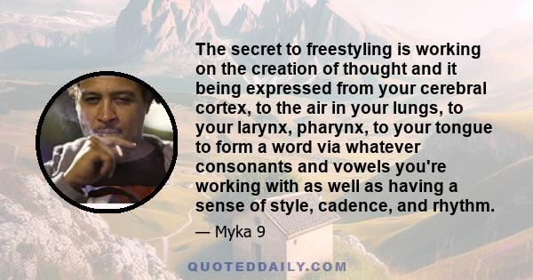 The secret to freestyling is working on the creation of thought and it being expressed from your cerebral cortex, to the air in your lungs, to your larynx, pharynx, to your tongue to form a word via whatever consonants