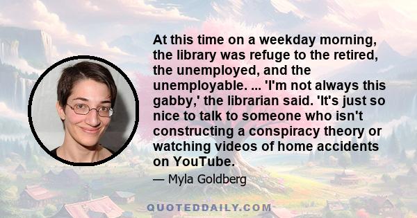 At this time on a weekday morning, the library was refuge to the retired, the unemployed, and the unemployable. ... 'I'm not always this gabby,' the librarian said. 'It's just so nice to talk to someone who isn't