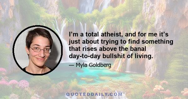 I’m a total atheist, and for me it’s just about trying to find something that rises above the banal day-to-day bullshit of living.