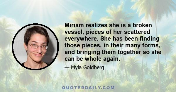 Miriam realizes she is a broken vessel, pieces of her scattered everywhere. She has been finding those pieces, in their many forms, and bringing them together so she can be whole again.