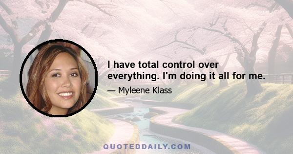 I have total control over everything. I'm doing it all for me.