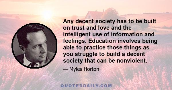 Any decent society has to be built on trust and love and the intelligent use of information and feelings. Education involves being able to practice those things as you struggle to build a decent society that can be