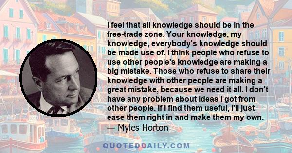 I feel that all knowledge should be in the free-trade zone. Your knowledge, my knowledge, everybody's knowledge should be made use of. I think people who refuse to use other people's knowledge are making a big mistake.