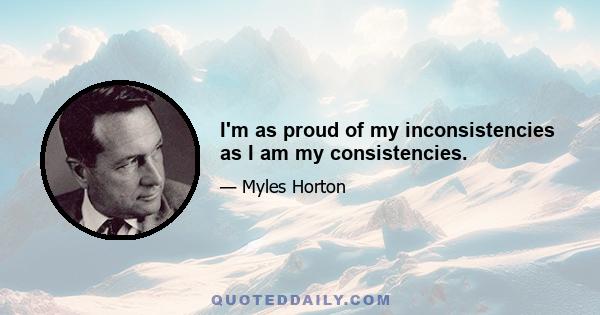 I'm as proud of my inconsistencies as I am my consistencies.