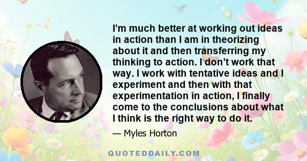 I’m much better at working out ideas in action than I am in theorizing about it and then transferring my thinking to action. I don’t work that way. I work with tentative ideas and I experiment and then with that