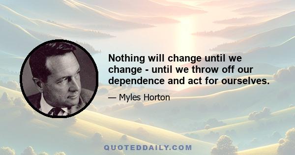 Nothing will change until we change - until we throw off our dependence and act for ourselves.