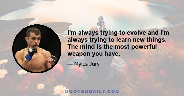 I'm always trying to evolve and I'm always trying to learn new things. The mind is the most powerful weapon you have.