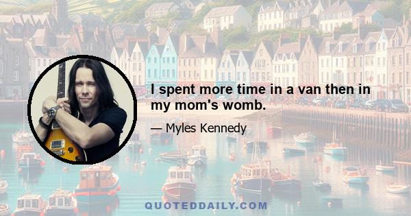 I spent more time in a van then in my mom's womb.