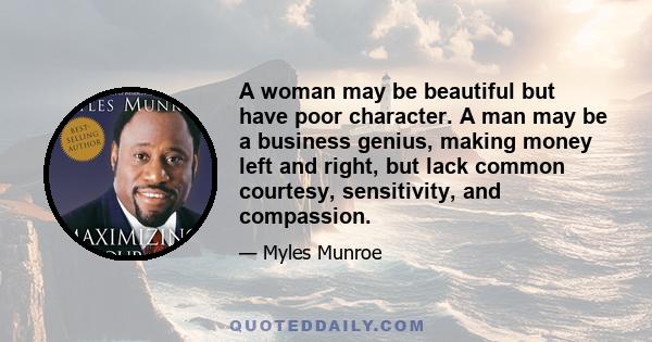 A woman may be beautiful but have poor character. A man may be a business genius, making money left and right, but lack common courtesy, sensitivity, and compassion.