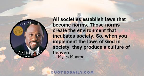 All societies establish laws that become norms. Those norms create the environment that incubates society. So, when you implement the laws of God in society, they produce a culture of heaven.