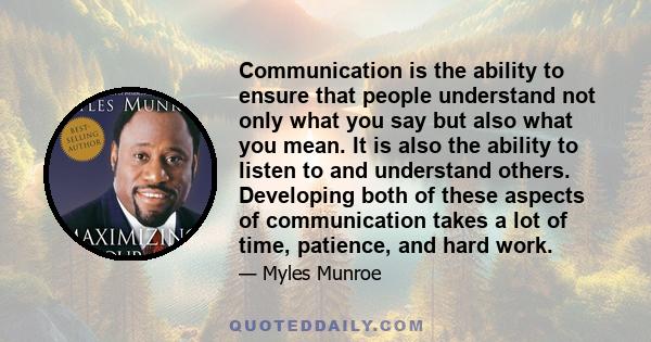 Communication is the ability to ensure that people understand not only what you say but also what you mean. It is also the ability to listen to and understand others. Developing both of these aspects of communication