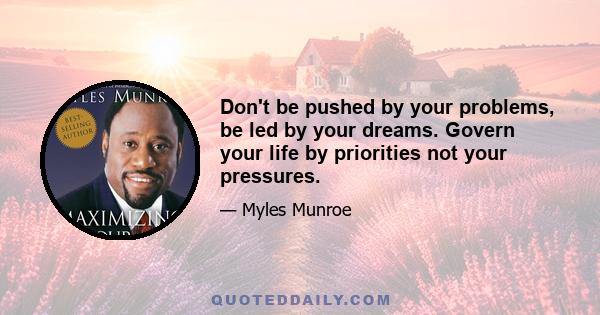 Don't be pushed by your problems, be led by your dreams. Govern your life by priorities not your pressures.