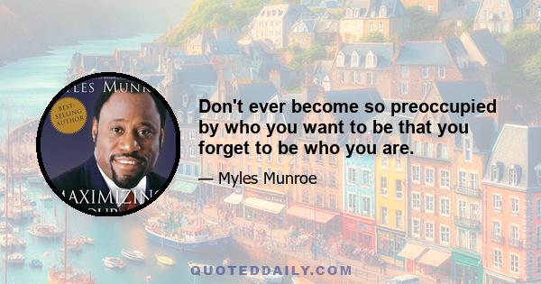 Don't ever become so preoccupied by who you want to be that you forget to be who you are.