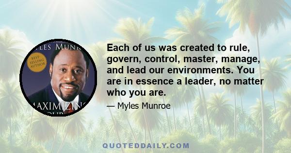 Each of us was created to rule, govern, control, master, manage, and lead our environments. You are in essence a leader, no matter who you are.