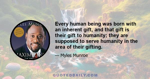 Every human being was born with an inherent gift, and that gift is their gift to humanity; they are supposed to serve humanity in the area of their gifting.